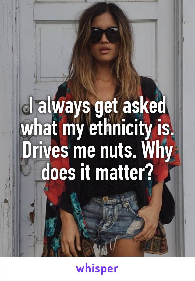 I always get asked what my ethnicity is. Drives me nuts. Why does it matter?