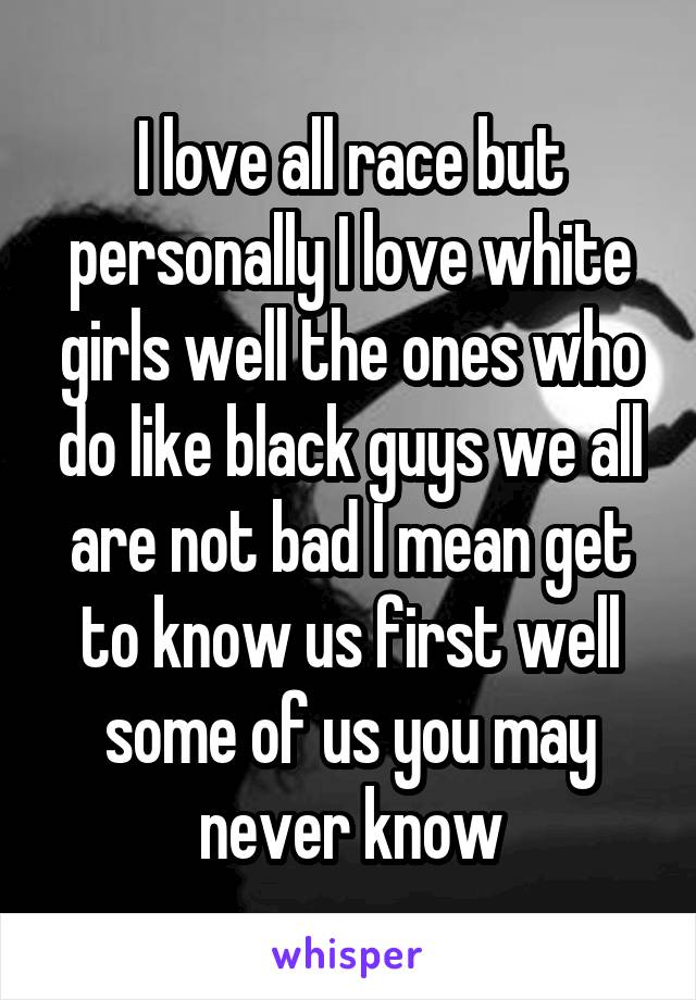 I love all race but personally I love white girls well the ones who do like black guys we all are not bad I mean get to know us first well some of us you may never know