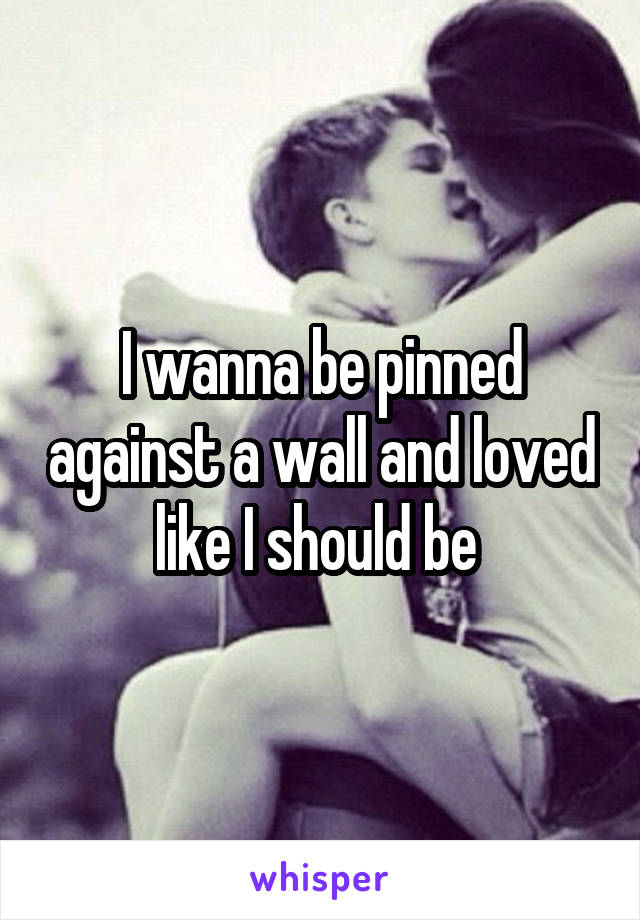 I wanna be pinned against a wall and loved like I should be 