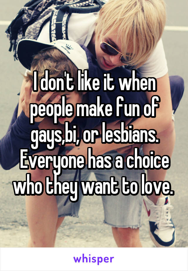 I don't like it when people make fun of gays,bi, or lesbians. Everyone has a choice who they want to love. 