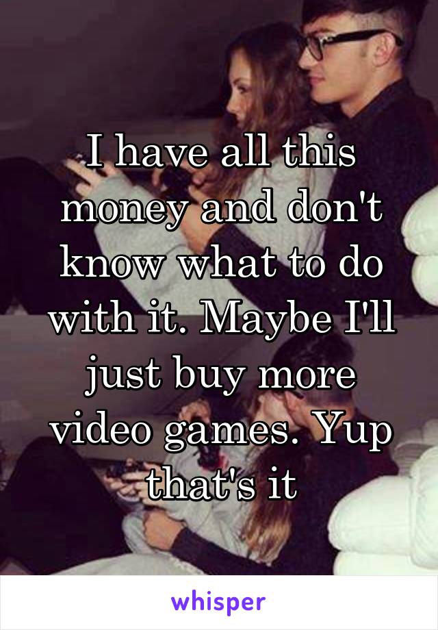 I have all this money and don't know what to do with it. Maybe I'll just buy more video games. Yup that's it