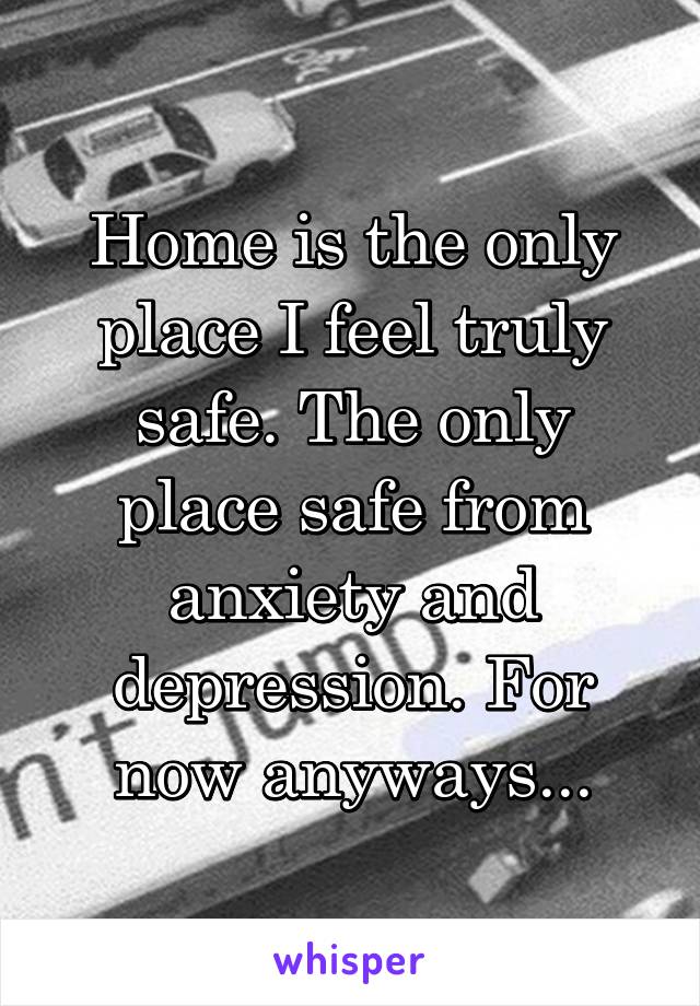 Home is the only place I feel truly safe. The only place safe from anxiety and depression. For now anyways...