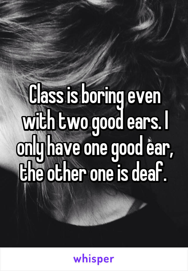 Class is boring even with two good ears. I only have one good ear, the other one is deaf. 