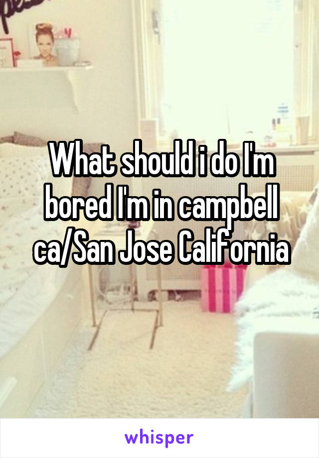 What should i do I'm bored I'm in campbell ca/San Jose California
