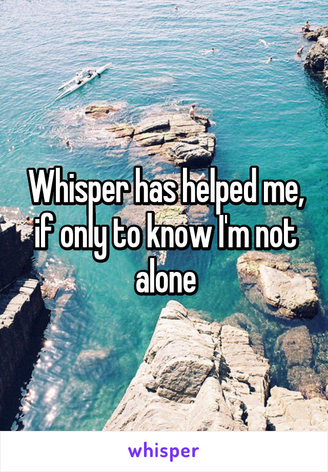 Whisper has helped me, if only to know I'm not alone