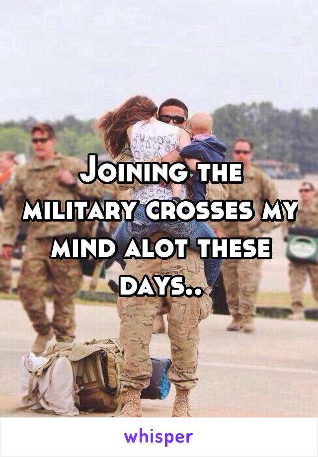 Joining the military crosses my mind alot these days..