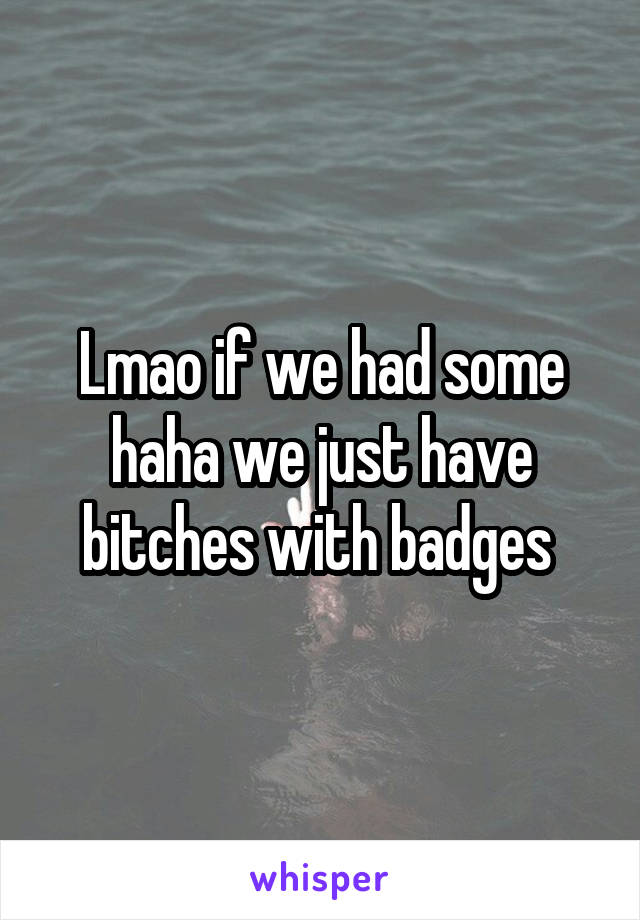 Lmao if we had some haha we just have bitches with badges 