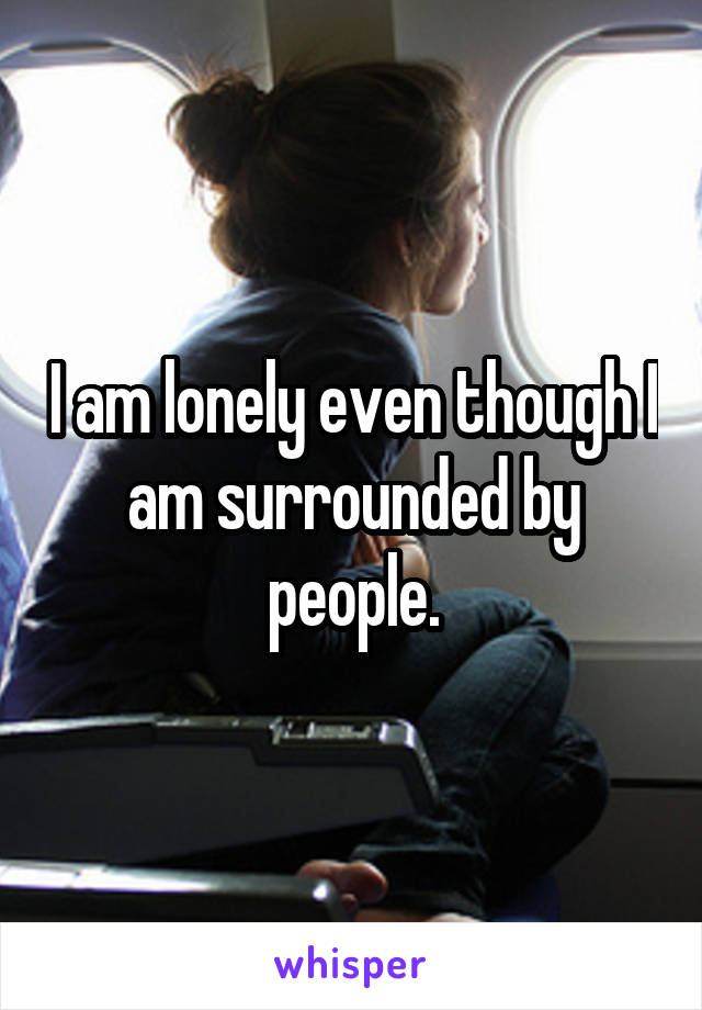 I am lonely even though I am surrounded by people.