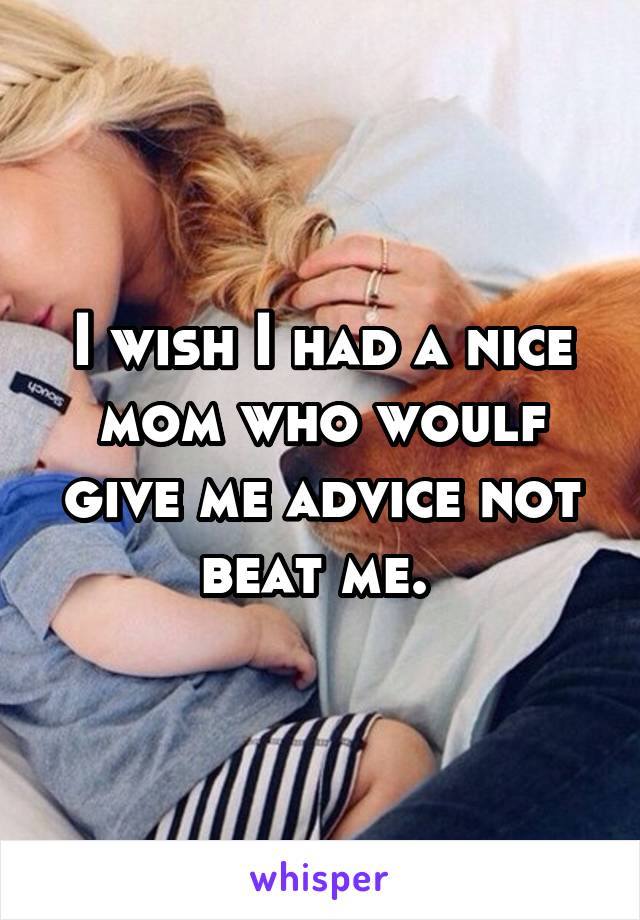 I wish I had a nice mom who woulf give me advice not beat me. 