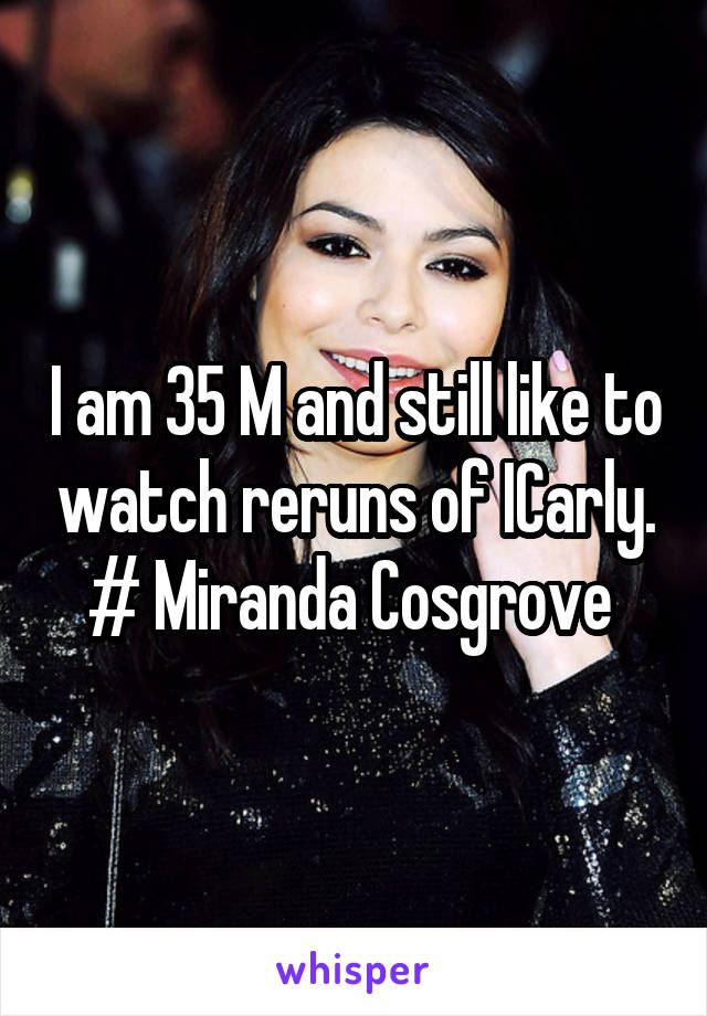 I am 35 M and still like to watch reruns of ICarly. # Miranda Cosgrove 