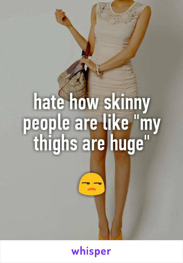 hate how skinny people are like "my thighs are huge"

😒