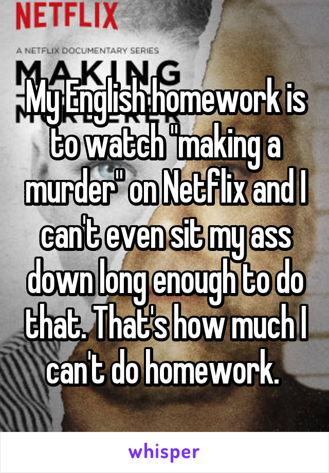 My English homework is to watch "making a murder" on Netflix and I can't even sit my ass down long enough to do that. That's how much I can't do homework. 