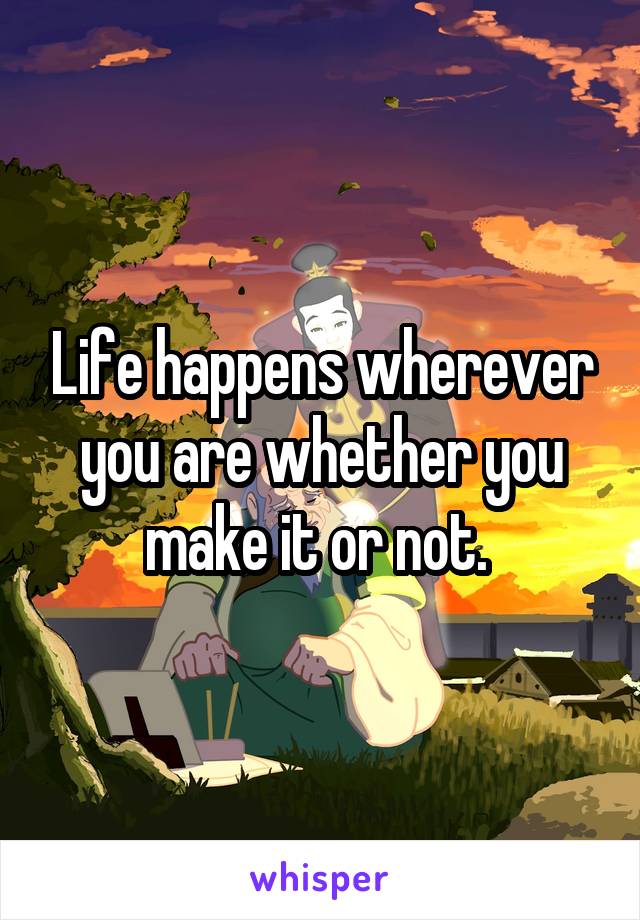 Life happens wherever you are whether you make it or not. 