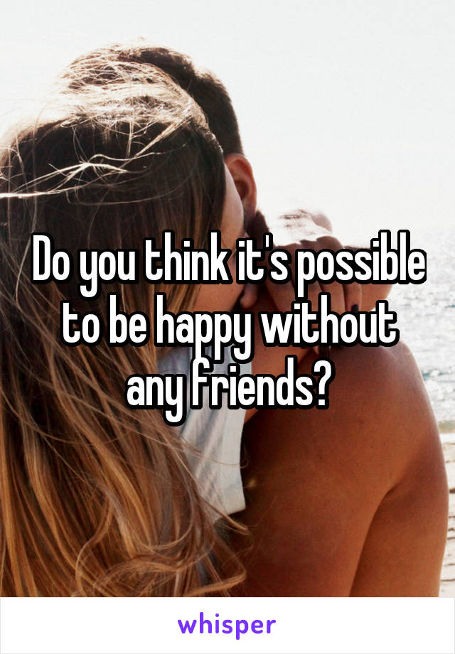 Do you think it's possible to be happy without any friends?