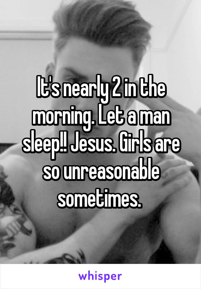 It's nearly 2 in the morning. Let a man sleep!! Jesus. Girls are so unreasonable sometimes. 