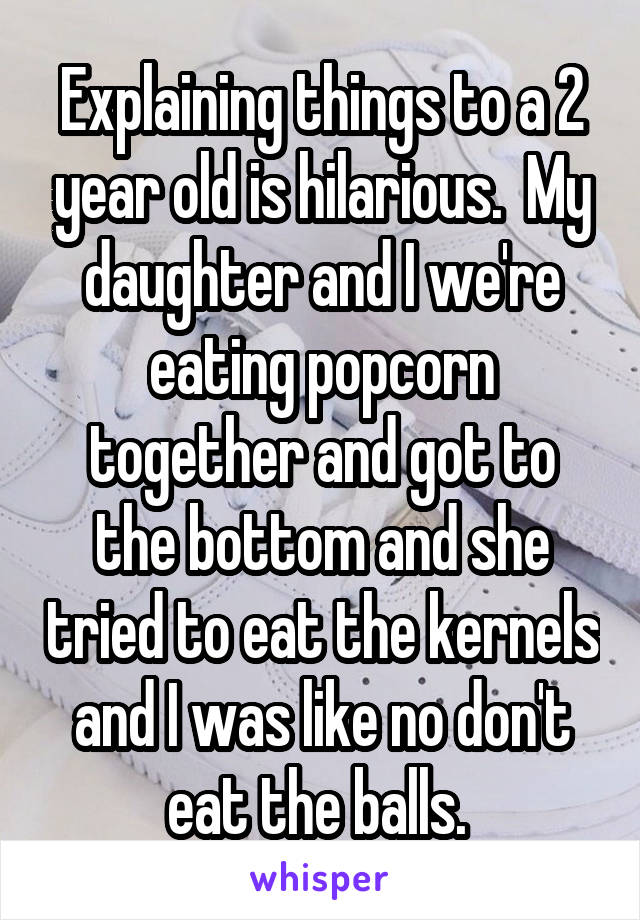 Explaining things to a 2 year old is hilarious.  My daughter and I we're eating popcorn together and got to the bottom and she tried to eat the kernels and I was like no don't eat the balls. 