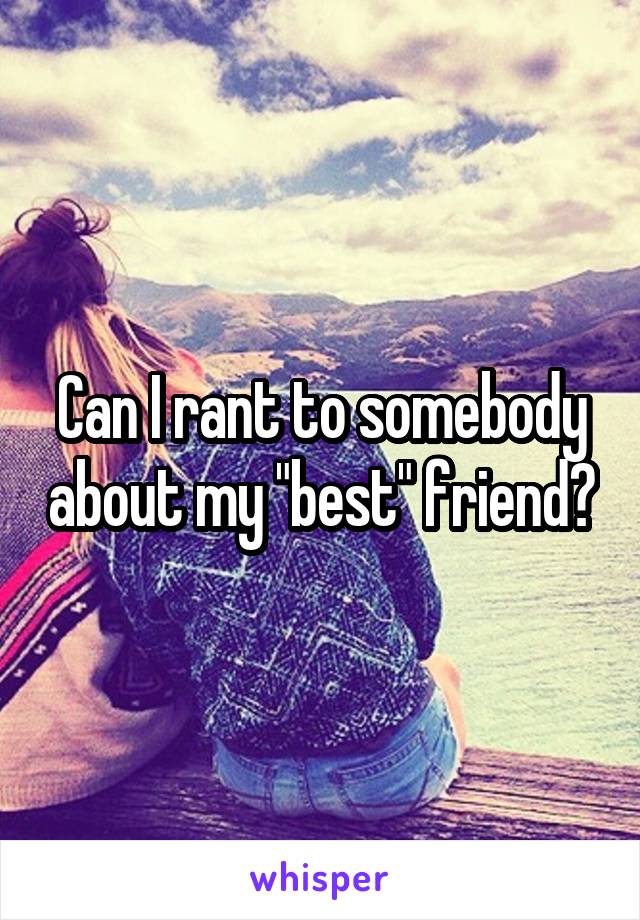 Can I rant to somebody about my "best" friend?