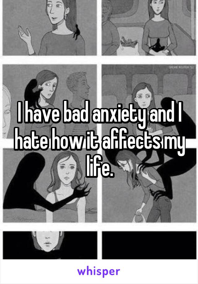 I have bad anxiety and I hate how it affects my life.