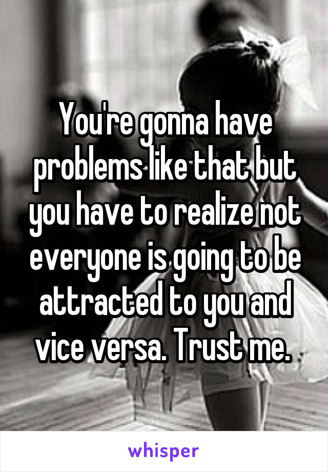 You're gonna have problems like that but you have to realize not everyone is going to be attracted to you and vice versa. Trust me. 