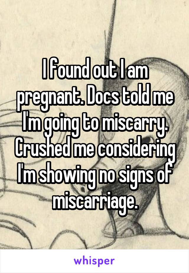 I found out I am pregnant. Docs told me I'm going to miscarry. Crushed me considering I'm showing no signs of miscarriage.