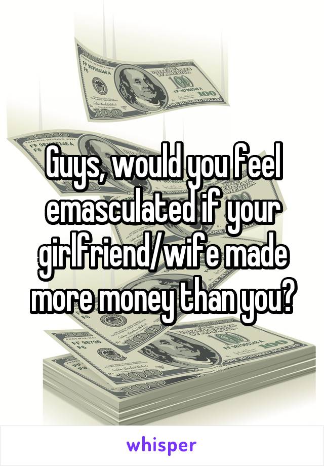 Guys, would you feel emasculated if your girlfriend/wife made more money than you?