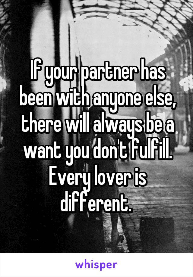 If your partner has been with anyone else, there will always be a want you don't fulfill. Every lover is different. 