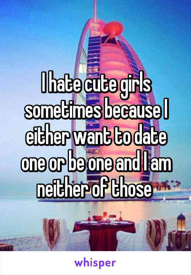 I hate cute girls sometimes because I either want to date one or be one and I am neither of those 