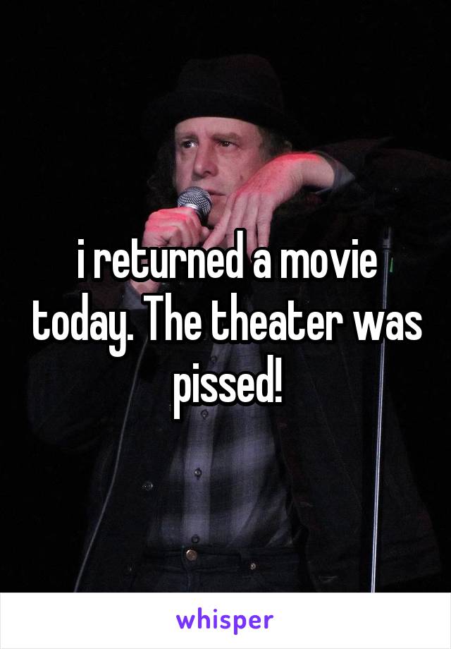 i returned a movie today. The theater was pissed!