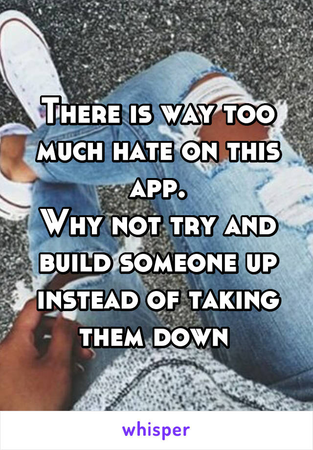 There is way too much hate on this app.
Why not try and build someone up instead of taking them down 