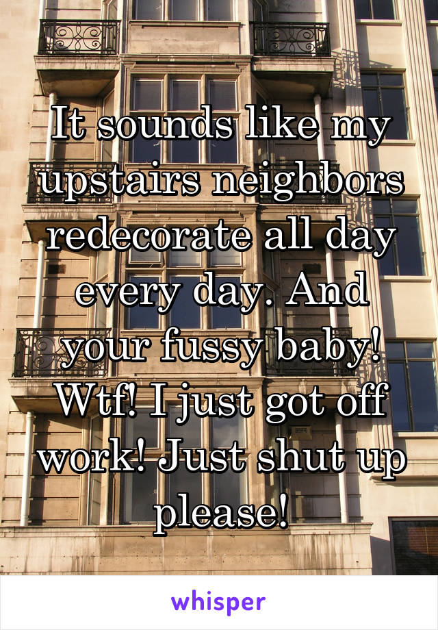 It sounds like my upstairs neighbors redecorate all day every day. And your fussy baby! Wtf! I just got off work! Just shut up please!