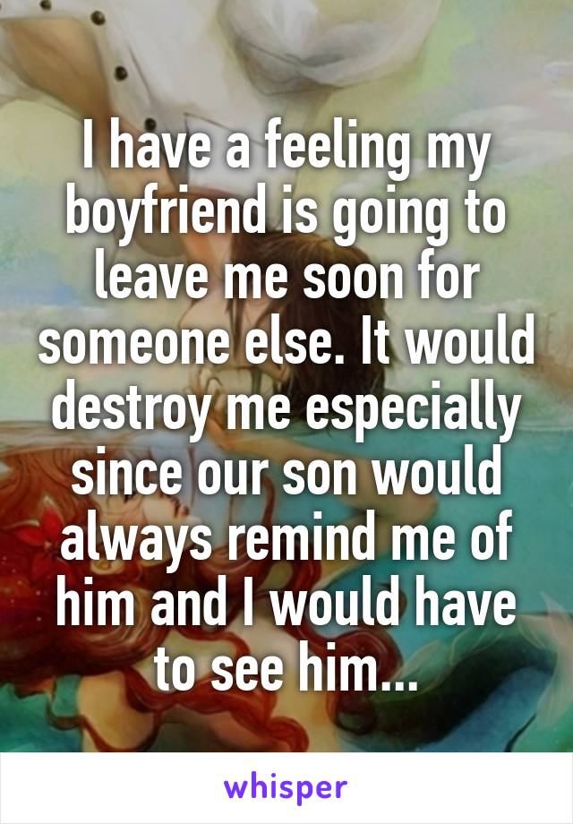 I have a feeling my boyfriend is going to leave me soon for someone else. It would destroy me especially since our son would always remind me of him and I would have to see him...