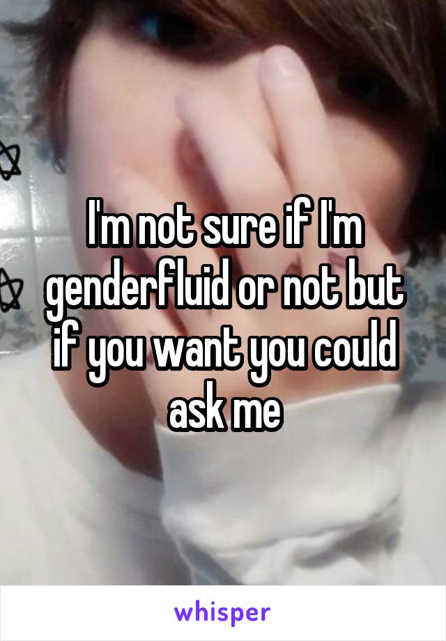 I'm not sure if I'm genderfluid or not but if you want you could ask me