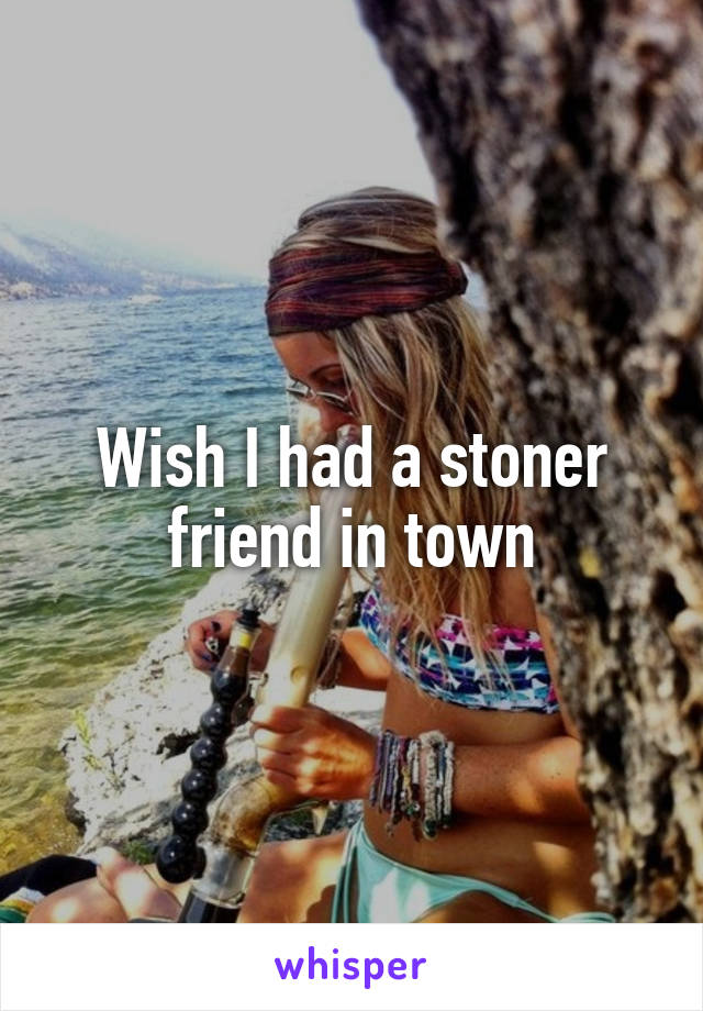 Wish I had a stoner friend in town