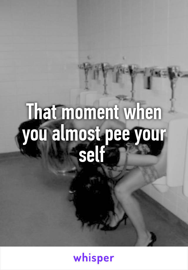 That moment when you almost pee your self 