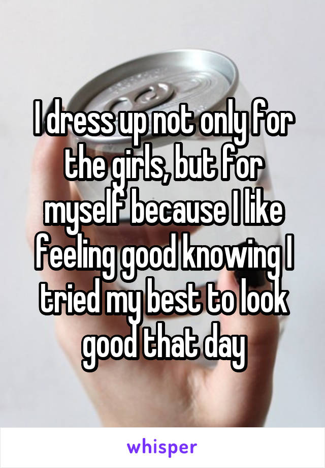 I dress up not only for the girls, but for myself because I like feeling good knowing I tried my best to look good that day