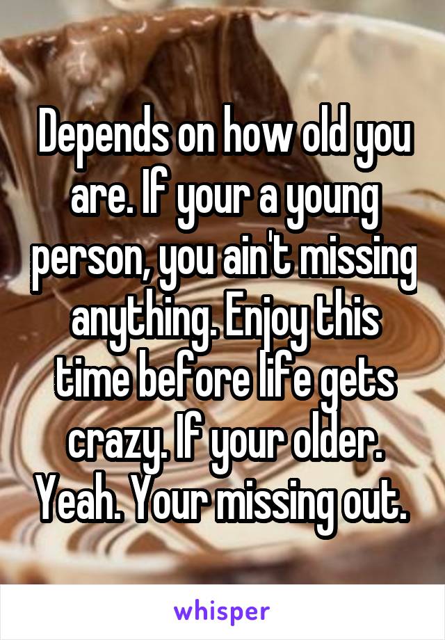 Depends on how old you are. If your a young person, you ain't missing anything. Enjoy this time before life gets crazy. If your older. Yeah. Your missing out. 