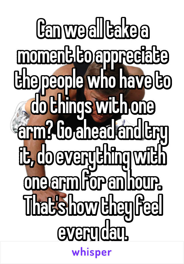 Can we all take a moment to appreciate the people who have to do things with one arm? Go ahead and try it, do everything with one arm for an hour. That's how they feel every day.