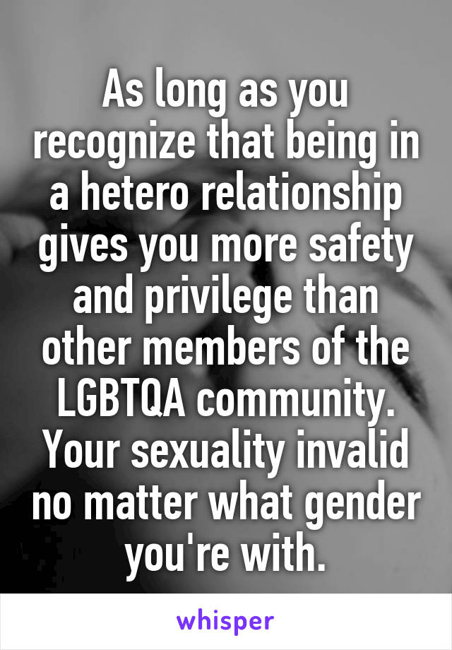 As long as you recognize that being in a hetero relationship gives you more safety and privilege than other members of the LGBTQA community. Your sexuality invalid no matter what gender you're with.