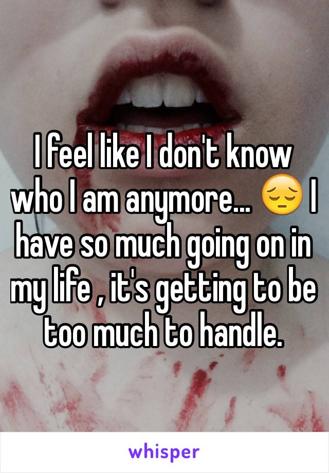 I feel like I don't know who I am anymore... 😔 I have so much going on in my life , it's getting to be too much to handle. 