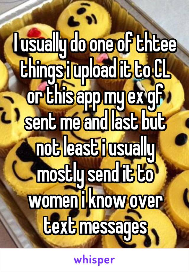 I usually do one of thtee things i upload it to CL or this app my ex gf sent me and last but not least i usually mostly send it to women i know over text messages