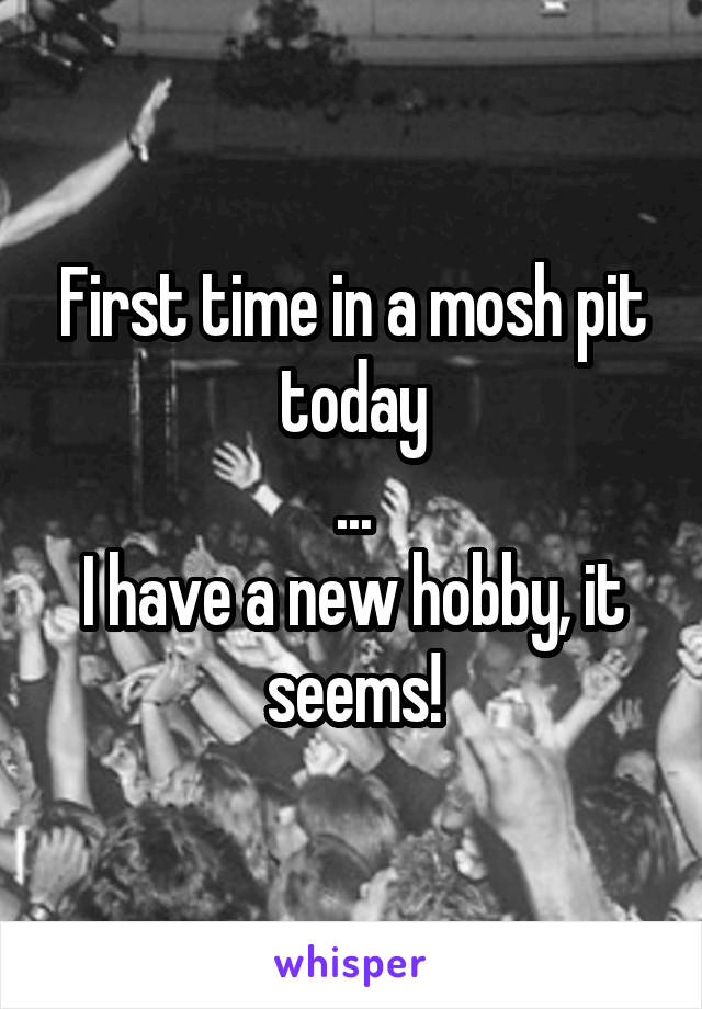 First time in a mosh pit today
...
I have a new hobby, it seems!