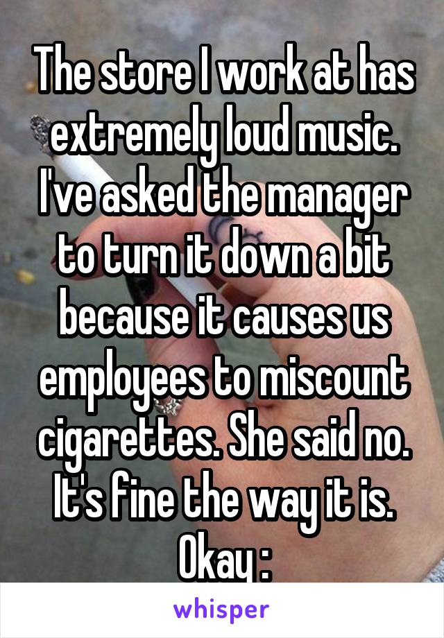 The store I work at has extremely loud music. I've asked the manager to turn it down a bit because it causes us employees to miscount cigarettes. She said no. It's fine the way it is. Okay :\