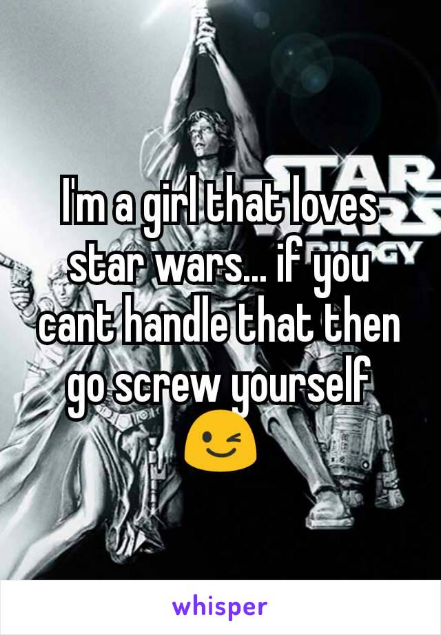 I'm a girl that loves star wars... if you cant handle that then go screw yourself 😉