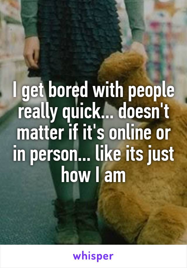 I get bored with people really quick... doesn't matter if it's online or in person... like its just how I am