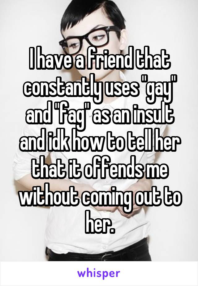 I have a friend that constantly uses "gay" and "fag" as an insult and idk how to tell her that it offends me without coming out to her.