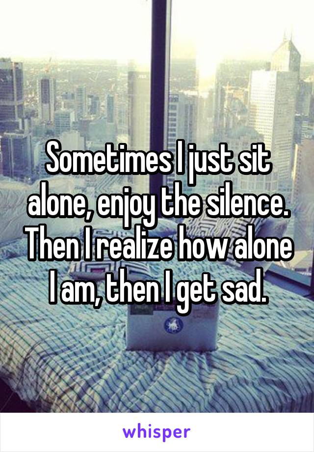 Sometimes I just sit alone, enjoy the silence. Then I realize how alone I am, then I get sad.