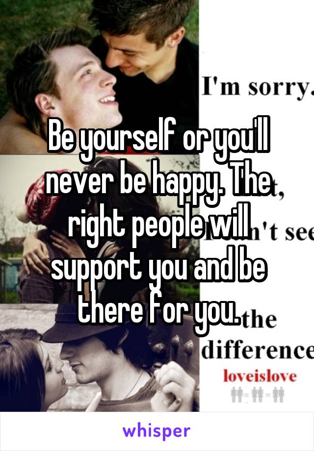 Be yourself or you'll never be happy. The right people will support you and be there for you.