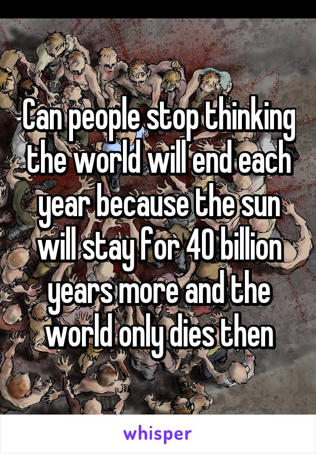 Can people stop thinking the world will end each year because the sun will stay for 40 billion years more and the world only dies then