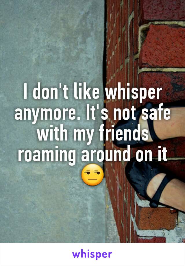 I don't like whisper anymore. It's not safe with my friends roaming around on it 😒