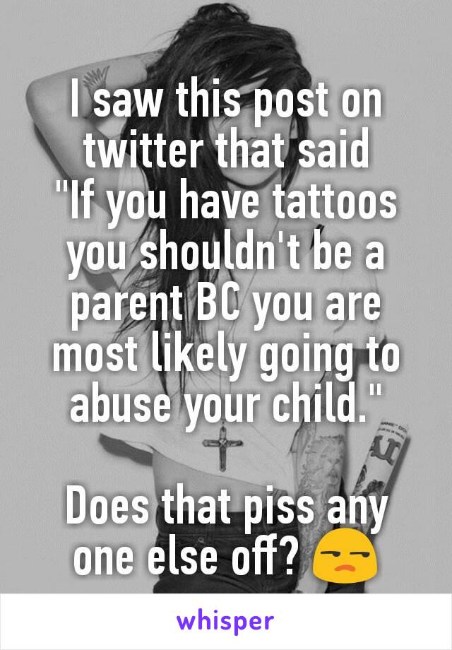 I saw this post on twitter that said
"If you have tattoos you shouldn't be a parent BC you are most likely going to abuse your child."

Does that piss any one else off? 😒